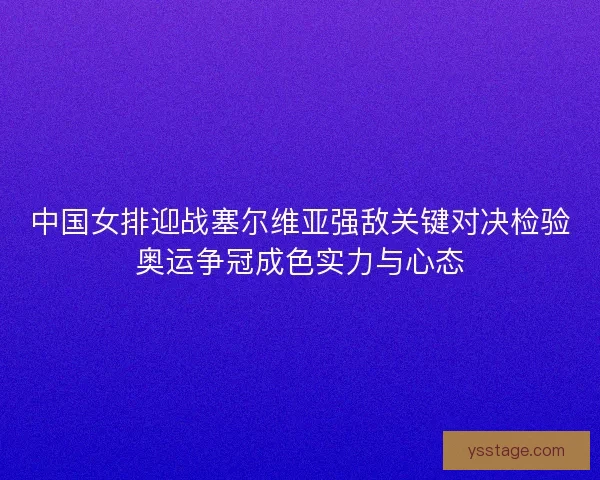 中国女排迎战塞尔维亚强敌关键对决检验奥运争冠成色实力与心态