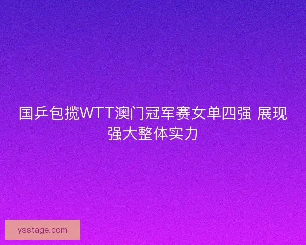 国乒包揽WTT澳门冠军赛女单四强 展现强大整体实力 国乒包揽WTT澳门冠军赛女单四强 展现强大整体实力
