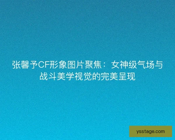 张馨予CF形象图片聚焦：女神级气场与战斗美学视觉的完美呈现