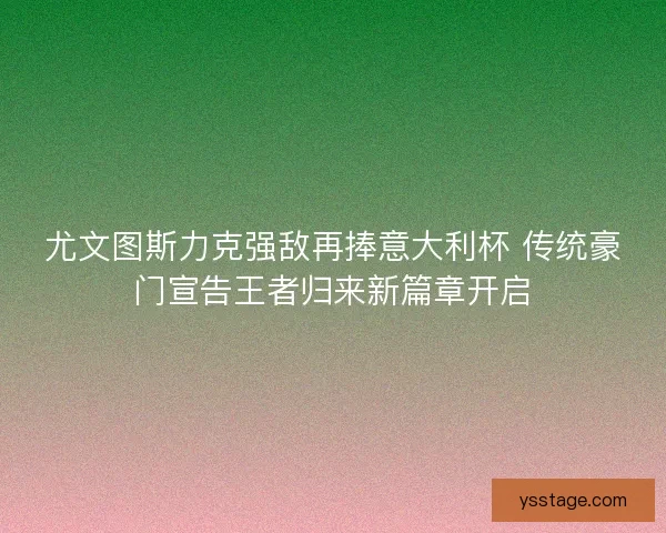 尤文图斯力克强敌再捧意大利杯 传统豪门宣告王者归来新篇章开启